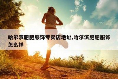 哈尔滨肥肥服饰专卖店地址,哈尔滨肥肥服饰怎么样