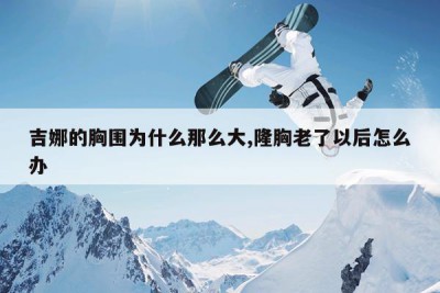 吉娜的胸围为什么那么大,隆胸老了以后怎么办