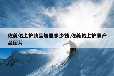 佐美佑上护肤品加盟多少钱,佐美佑上护肤产品图片
