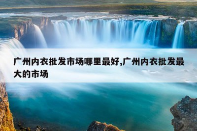 广州内衣批发市场哪里最好,广州内衣批发最大的市场