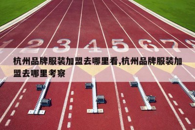 杭州品牌服装加盟去哪里看,杭州品牌服装加盟去哪里考察