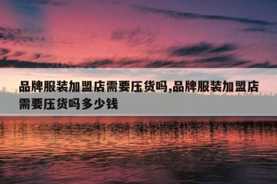 品牌服装加盟店需要压货吗,品牌服装加盟店需要压货吗多少钱