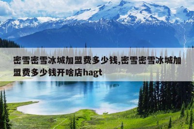 密雪密雪冰城加盟费多少钱,密雪密雪冰城加盟费多少钱开啥店hagt