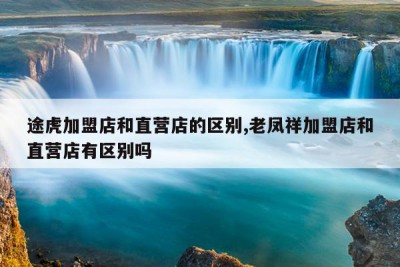 途虎加盟店和直营店的区别,老凤祥加盟店和直营店有区别吗