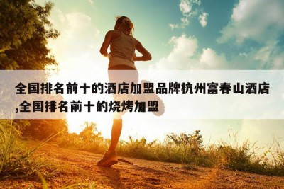 全国排名前十的酒店加盟品牌杭州富春山酒店,全国排名前十的烧烤加盟