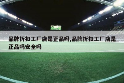 品牌折扣工厂店是正品吗,品牌折扣工厂店是正品吗安全吗