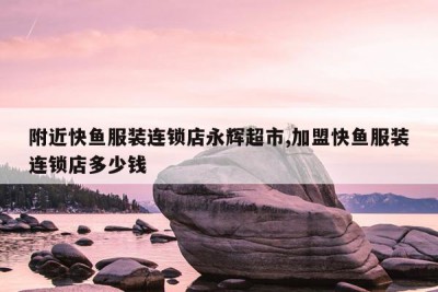 附近快鱼服装连锁店永辉超市,加盟快鱼服装连锁店多少钱