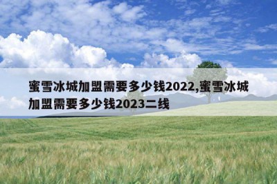 蜜雪冰城加盟需要多少钱2022,蜜雪冰城加盟需要多少钱2023二线