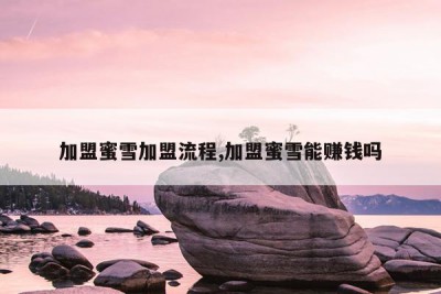 加盟蜜雪加盟流程,加盟蜜雪能赚钱吗