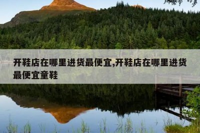 开鞋店在哪里进货最便宜,开鞋店在哪里进货最便宜童鞋
