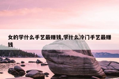 女的学什么手艺最赚钱,学什么冷门手艺最赚钱