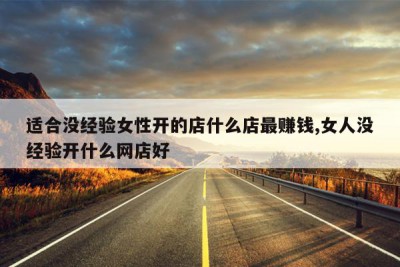 适合没经验女性开的店什么店最赚钱,女人没经验开什么网店好