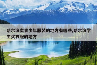 哈尔滨卖青少年服装的地方有哪些,哈尔滨学生买衣服的地方