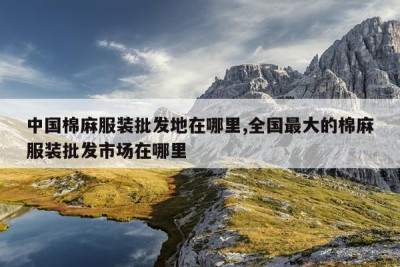 中国棉麻服装批发地在哪里,全国最大的棉麻服装批发市场在哪里