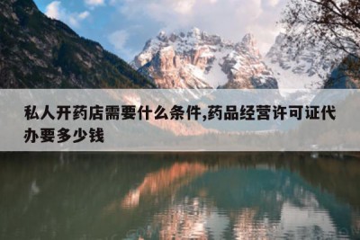 私人开药店需要什么条件,药品经营许可证代办要多少钱