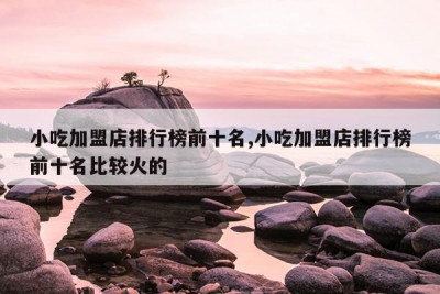 小吃加盟店排行榜前十名,小吃加盟店排行榜前十名比较火的