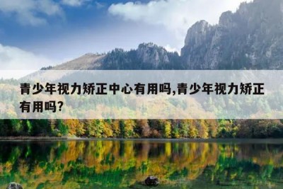 青少年视力矫正中心有用吗,青少年视力矫正有用吗?