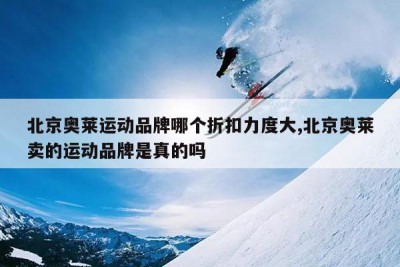北京奥莱运动品牌哪个折扣力度大,北京奥莱卖的运动品牌是真的吗