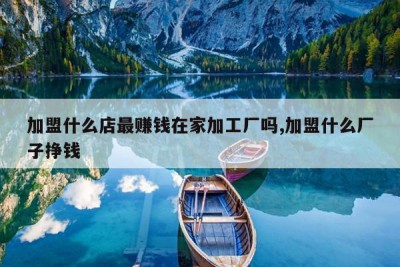加盟什么店最赚钱在家加工厂吗,加盟什么厂子挣钱