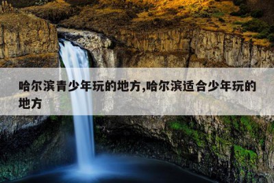 哈尔滨青少年玩的地方,哈尔滨适合少年玩的地方