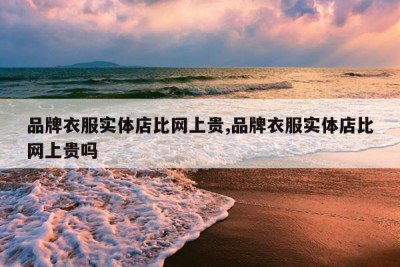 品牌衣服实体店比网上贵,品牌衣服实体店比网上贵吗