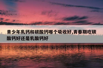青少年乳钙和碳酸钙哪个吸收好,青春期吃碳酸钙好还是乳酸钙好