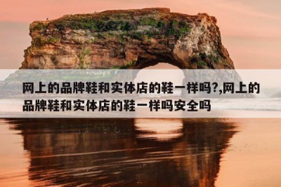 网上的品牌鞋和实体店的鞋一样吗?,网上的品牌鞋和实体店的鞋一样吗安全吗