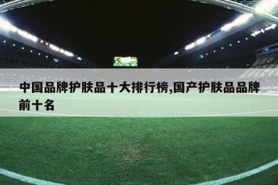 中国品牌护肤品十大排行榜,国产护肤品品牌前十名