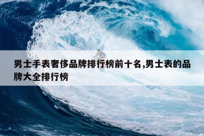 男士手表奢侈品牌排行榜前十名,男士表的品牌大全排行榜