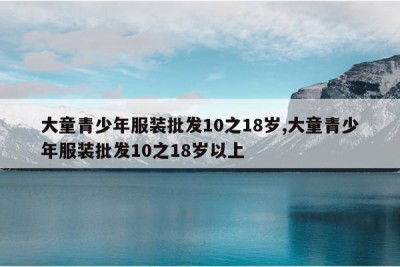 大童青少年服装批发10之18岁,大童青少年服装批发10之18岁以上