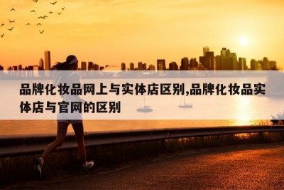 品牌化妆品网上与实体店区别,品牌化妆品实体店与官网的区别