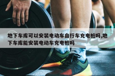 地下车库可以安装电动车自行车充电桩吗,地下车库能安装电动车充电桩吗