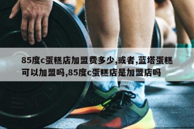85度c蛋糕店加盟费多少,或者,蓝塔蛋糕可以加盟吗,85度c蛋糕店是加盟店吗