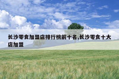 长沙零食加盟店排行榜前十名,长沙零食十大店加盟