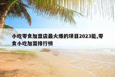 小吃零食加盟店最火爆的项目2023能,零食小吃加盟排行榜