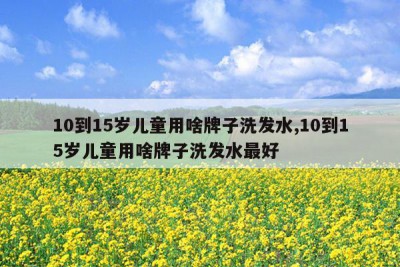 10到15岁儿童用啥牌子洗发水,10到15岁儿童用啥牌子洗发水最好