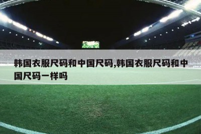 韩国衣服尺码和中国尺码,韩国衣服尺码和中国尺码一样吗