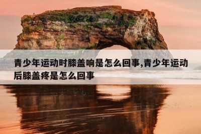 青少年运动时膝盖响是怎么回事,青少年运动后膝盖疼是怎么回事