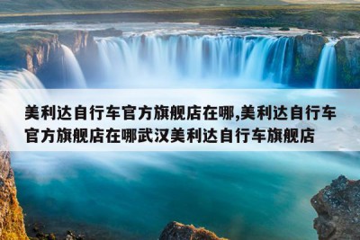 美利达自行车官方旗舰店在哪,美利达自行车官方旗舰店在哪武汉美利达自行车旗舰店