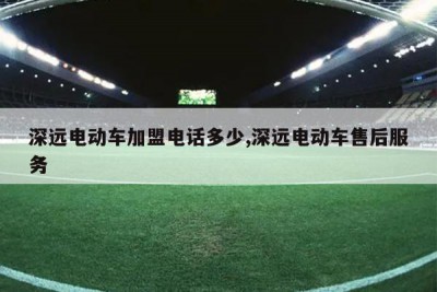 深远电动车加盟电话多少,深远电动车售后服务