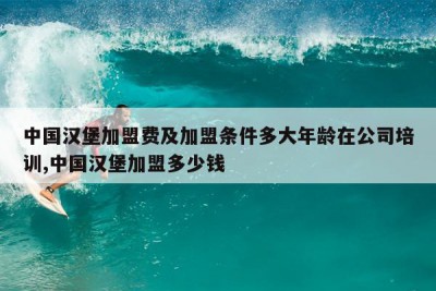 中国汉堡加盟费及加盟条件多大年龄在公司培训,中国汉堡加盟多少钱