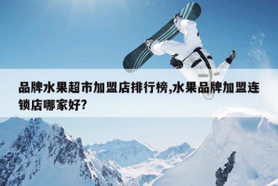 品牌水果超市加盟店排行榜,水果品牌加盟连锁店哪家好?