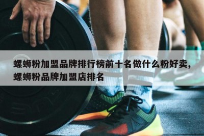 螺蛳粉加盟品牌排行榜前十名做什么粉好卖,螺蛳粉品牌加盟店排名