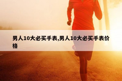 男人10大必买手表,男人10大必买手表价格