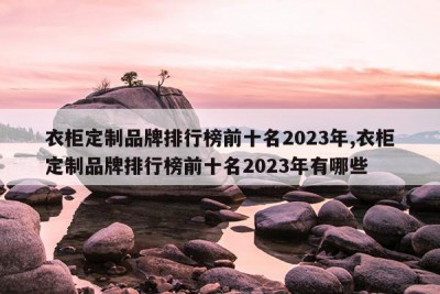 衣柜定制品牌排行榜前十名2023年,衣柜定制品牌排行榜前十名2023年有哪些