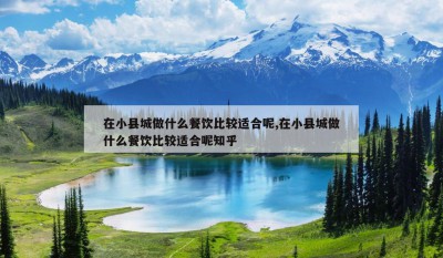 在小县城做什么餐饮比较适合呢,在小县城做什么餐饮比较适合呢知乎