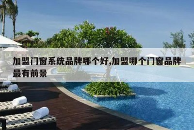 加盟门窗系统品牌哪个好,加盟哪个门窗品牌最有前景