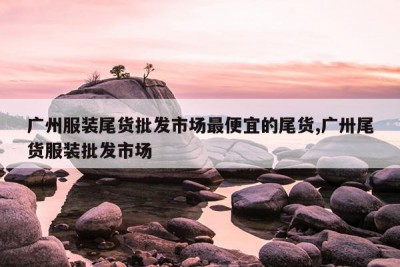 广州服装尾货批发市场最便宜的尾货,广卅尾货服装批发市场
