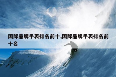 国际品牌手表排名前十,国际品牌手表排名前十名