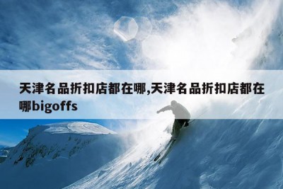 天津名品折扣店都在哪,天津名品折扣店都在哪bigoffs